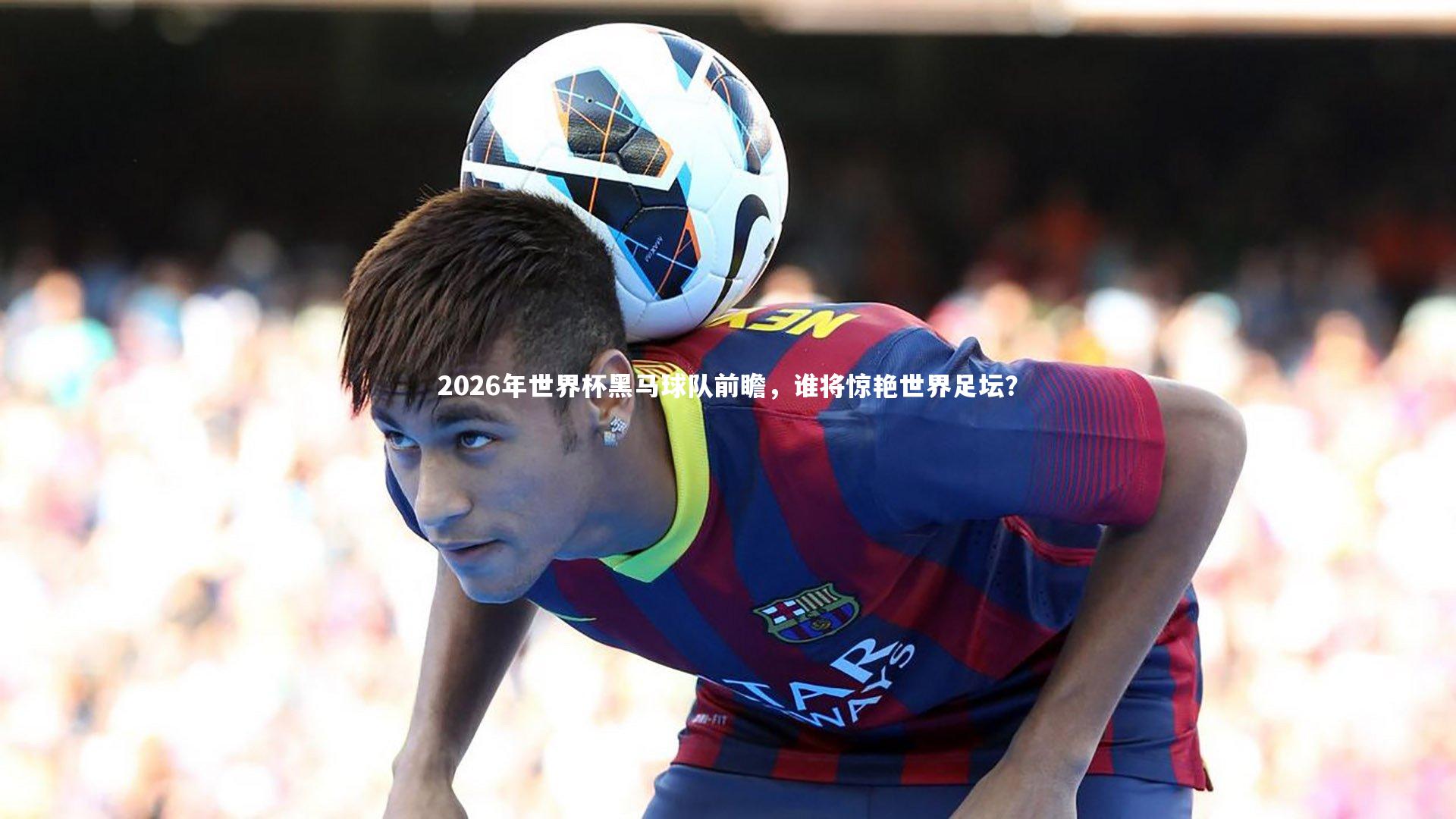 2026年世界杯黑马球队前瞻,谁将惊艳世界足坛?